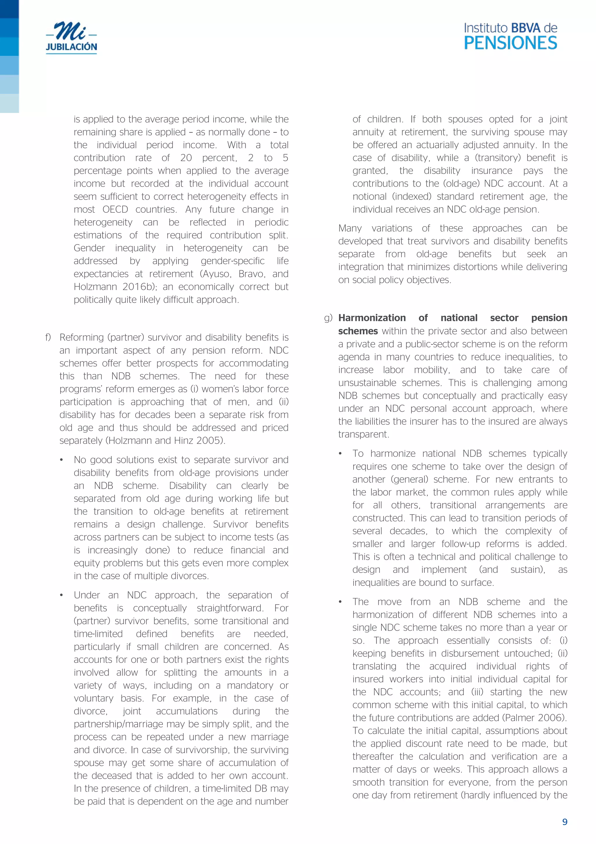 9
is applied to the average period income, while the
remaining share is applied – as normally done – to
the individual period income. With a total
contribution rate of 20 percent, 2 to 5
percentage points when applied to the average
income but recorded at the individual account
seem sufficient to correct heterogeneity effects in
most OECD countries. Any future change in
heterogeneity can be reflected in periodic
estimations of the required contribution split.
Gender inequality in heterogeneity can be
addressed by applying gender-specific life
expectancies at retirement (Ayuso, Bravo, and
Holzmann 2016b); an economically correct but
politically quite likely difficult approach.
f) Reforming (partner) survivor and disability benefits is
an important aspect of any pension reform. NDC
schemes offer better prospects for accommodating
this than NDB schemes. The need for these
programs’ reform emerges as (i) women’s labor force
participation is approaching that of men, and (ii)
disability has for decades been a separate risk from
old age and thus should be addressed and priced
separately (Holzmann and Hinz 2005).
• No good solutions exist to separate survivor and
disability benefits from old-age provisions under
an NDB scheme. Disability can clearly be
separated from old age during working life but
the transition to old-age benefits at retirement
remains a design challenge. Survivor benefits
across partners can be subject to income tests (as
is increasingly done) to reduce financial and
equity problems but this gets even more complex
in the case of multiple divorces.
• Under an NDC approach, the separation of
benefits is conceptually straightforward. For
(partner) survivor benefits, some transitional and
time-limited defined benefits are needed,
particularly if small children are concerned. As
accounts for one or both partners exist the rights
involved allow for splitting the amounts in a
variety of ways, including on a mandatory or
voluntary basis. For example, in the case of
divorce, joint accumulations during the
partnership/marriage may be simply split, and the
process can be repeated under a new marriage
and divorce. In case of survivorship, the surviving
spouse may get some share of accumulation of
the deceased that is added to her own account.
In the presence of children, a time-limited DB may
be paid that is dependent on the age and number
of children. If both spouses opted for a joint
annuity at retirement, the surviving spouse may
be offered an actuarially adjusted annuity. In the
case of disability, while a (transitory) benefit is
granted, the disability insurance pays the
contributions to the (old-age) NDC account. At a
notional (indexed) standard retirement age, the
individual receives an NDC old-age pension.
Many variations of these approaches can be
developed that treat survivors and disability benefits
separate from old-age benefits but seek an
integration that minimizes distortions while delivering
on social policy objectives.
g) Harmonization of national sector pension
schemes within the private sector and also between
a private and a public-sector scheme is on the reform
agenda in many countries to reduce inequalities, to
increase labor mobility, and to take care of
unsustainable schemes. This is challenging among
NDB schemes but conceptually and practically easy
under an NDC personal account approach, where
the liabilities the insurer has to the insured are always
transparent.
• To harmonize national NDB schemes typically
requires one scheme to take over the design of
another (general) scheme. For new entrants to
the labor market, the common rules apply while
for all others, transitional arrangements are
constructed. This can lead to transition periods of
several decades, to which the complexity of
smaller and larger follow-up reforms is added.
This is often a technical and political challenge to
design and implement (and sustain), as
inequalities are bound to surface.
• The move from an NDB scheme and the
harmonization of different NDB schemes into a
single NDC scheme takes no more than a year or
so. The approach essentially consists of: (i)
keeping benefits in disbursement untouched; (ii)
translating the acquired individual rights of
insured workers into initial individual capital for
the NDC accounts; and (iii) starting the new
common scheme with this initial capital, to which
the future contributions are added (Palmer 2006).
To calculate the initial capital, assumptions about
the applied discount rate need to be made, but
thereafter the calculation and verification are a
matter of days or weeks. This approach allows a
smooth transition for everyone, from the person
one day from retirement (hardly influenced by the
 