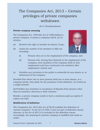   ¡ ¢ £ ¤ ¥ ¦   § ¨ ©    ¥   ¥ ¤  ¥ ©       !  # $ %  ' $ $ ( ) 0 % $ 1 2
The Companies Act, 2013 – Certain
privileges of private companies
withdrawn
Dr S. Chandrasekaran
Private company meaning
The Companies Act, 1956 (the Act of 1956) defines a
private company. It means a company which, by its
articles;
(a) Restricts the right to transfer its shares, if any;
(b) Limits the number of its members to fifty not
including:
(i) Persons who are in the employment of the company, and
(ii) Persons who, having been formerly in the employment of the
company, were members of the company while in that
employment and have continued to be members after
employment ceased; and
(c) Prohibits any invitation to the public to subscribe for any shares in, or
debentures of the company.
Provided that where two or more persons hold one or more shares, in a
company jointly, they shall, for the purposes of this definition, be treated as
a single member.
(d) Prohibits any invitation or acceptance of deposits from persons other
than its members, directors or their relatives:
Besides, a private company needs to have a minimum paid up capital of
rupees one lakh.
Modification of definition
The Companies Act, 2013 (the Act of 2013) modified the definition of
“private company”. In the Act of 1956, it was not part of definition clause,
whereas, in the Act of 2013 it is included in the definition clause.
Accordingly, the meaning of a private company is modified and reads as
under:
 