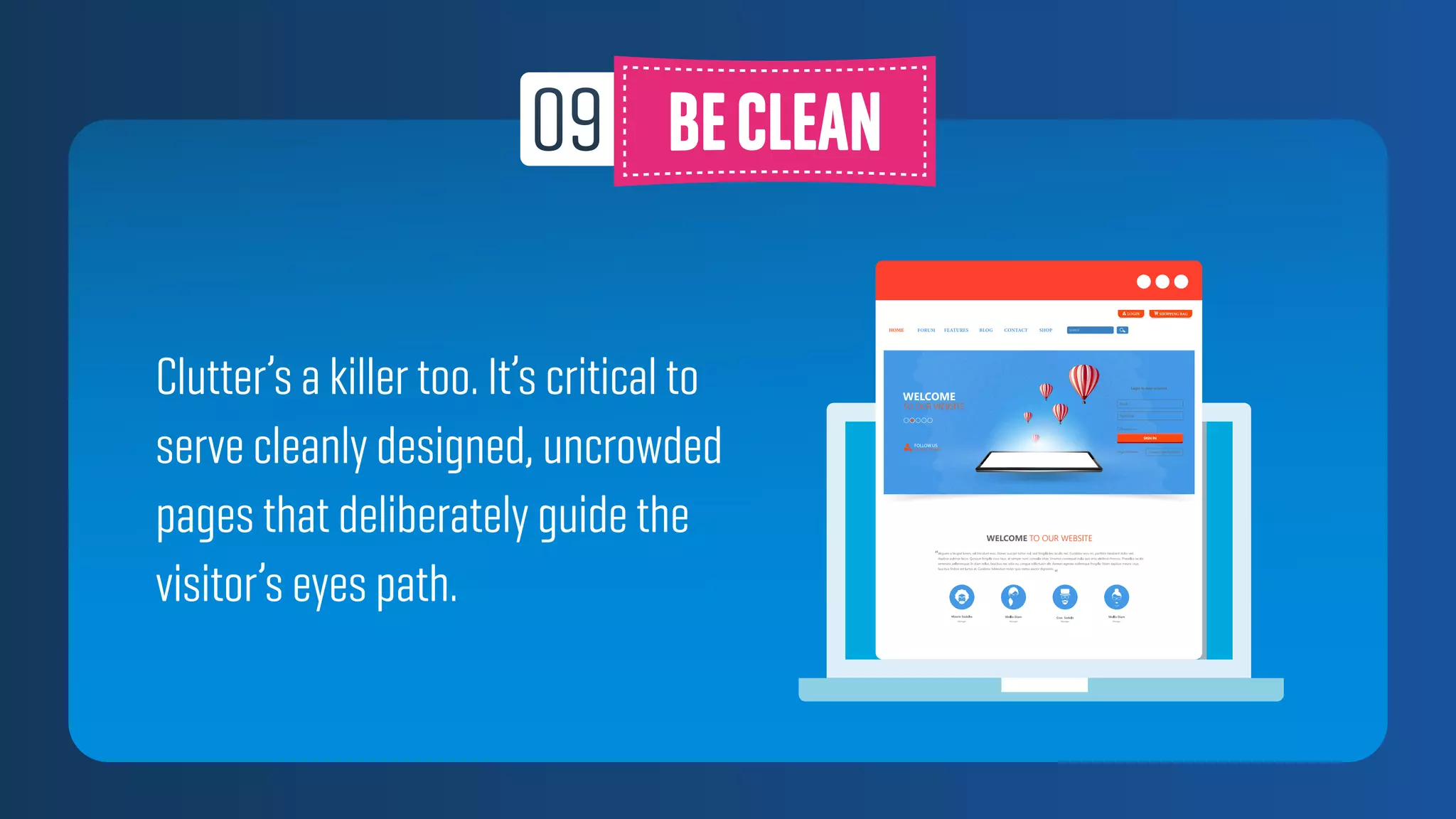 Clutter’s a killer too. It’s critical to
serve cleanly designed, uncrowded
pages that deliberately guide the
visitor’s eyes path.
 