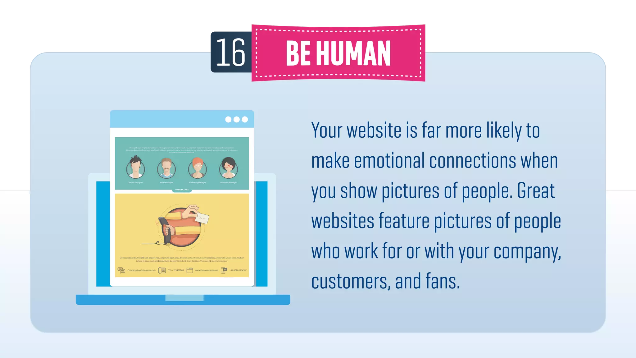 16
Your website is far more likely to
make emotional connections when
you show pictures of people. Great
websites feature pictures of people
who work for or with your company,
customers, and fans.
 