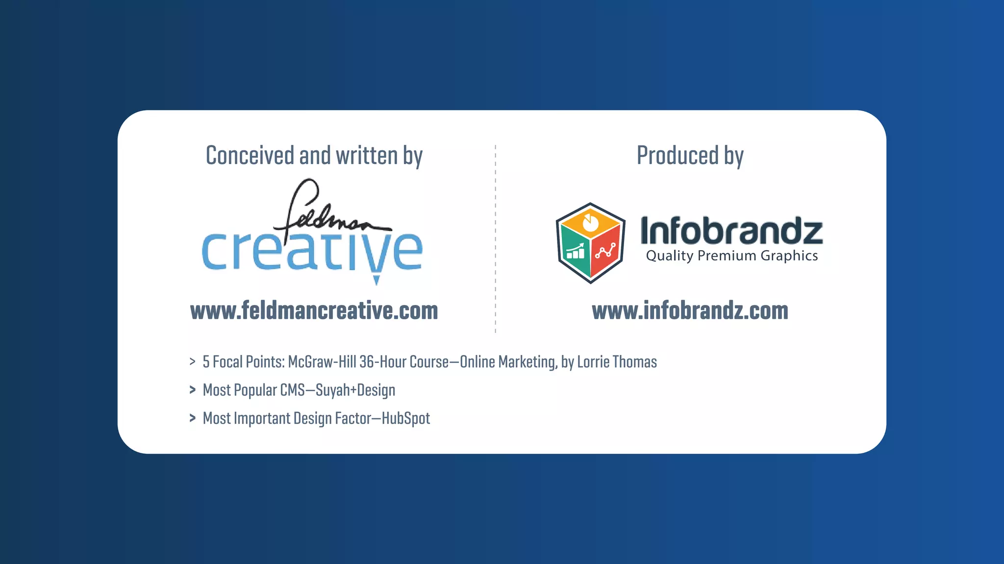 www.feldmancreative.com
Conceived and written by
www.infobrandz.com
Produced by
Quality Premium Graphics
> 5 Focal Points: McGraw-Hill 36-Hour Course—Online Marketing, by LorrieThomas
> Most Popular CMS—Suyah+Design
> Most Important Design Factor—HubSpot
 