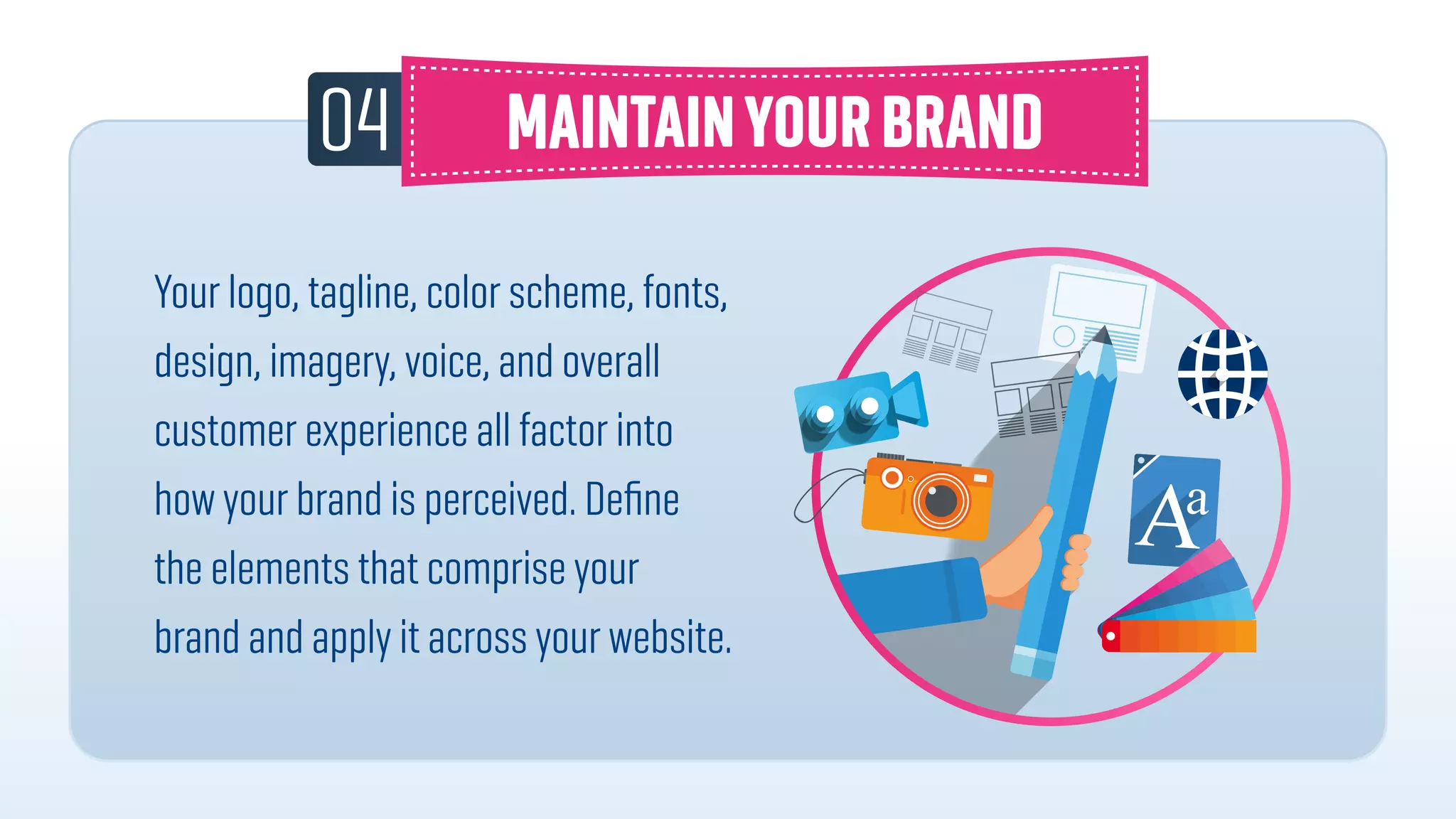 04
Your logo, tagline, color scheme, fonts,
design, imagery, voice, and overall
customer experience all factor into
how your brand is perceived. Deﬁne
the elements that comprise your
brand and apply it across your website.
 