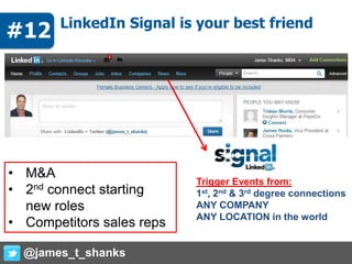 # LinkedIn Signal is your best friend
Trigger Events from:
1st, 2nd & 3rd degree connections
ANY COMPANY
ANY LOCATION in the world
• M&A
• 2nd connect starting
new roles
• Competitors sales reps
@james_t_shanks
#12
 
