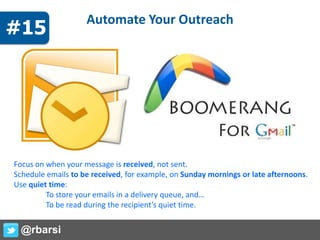 Automate Your Outreach
Focus on when your message is received, not sent.
Schedule emails to be received, for example, on Sunday mornings or late afternoons.
Use quiet time:
To store your emails in a delivery queue, and…
To be read during the recipient’s quiet time.
@rbarsi
#15
 