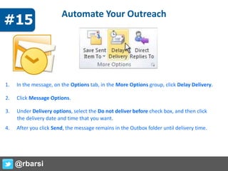 Automate Your Outreach
1. In the message, on the Options tab, in the More Options group, click Delay Delivery.
2. Click Message Options.
3. Under Delivery options, select the Do not deliver before check box, and then click
the delivery date and time that you want.
4. After you click Send, the message remains in the Outbox folder until delivery time.
@rbarsi
#15
 