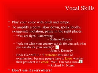Vocal Skills
• Play your voice with pitch and tempo.
• To amplify a point, slow down, speak loudly,
exaggerate inotation, pause in the right places.
– “You are right. I am wrong”
– Stalin to Trotsky
– “Ask not what your country can do for you; ask what
you can do for your country”
-- John F. Kennedy
– BAD EXAMPLE : “I welcome this kind of
examination, because people have to know whether
their president is a crook. Well, I’m not a crook.”
-- Richard M. Nixon
• Don’t use it everywhere!
 