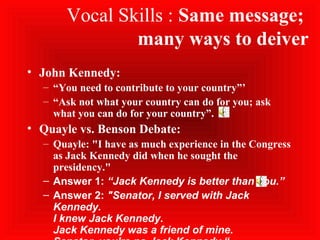Vocal Skills : Same message;
many ways to deiver
• John Kennedy:
– “You need to contribute to your country”’
– “Ask not what your country can do for you; ask
what you can do for your country”.
• Quayle vs. Benson Debate:
– Quayle: "I have as much experience in the Congress
as Jack Kennedy did when he sought the
presidency."
– Answer 1: “Jack Kennedy is better than you.”
– Answer 2: "Senator, I served with Jack
Kennedy.
I knew Jack Kennedy.
Jack Kennedy was a friend of mine.
 