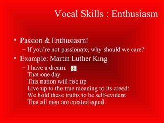 Vocal Skills : Enthusiasm
• Passion & Enthusiasm!
– If you’re not passionate, why should we care?
• Example: Martin Luther King
– I have a dream.
That one day
This nation will rise up
Live up to the true meaning to its creed:
We hold these truths to be self-evident
That all men are created equal.
 