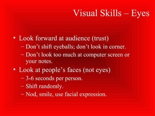 Visual Skills – Eyes
• Look forward at audience (trust)
– Don’t shift eyeballs; don’t look in corner.
– Don’t look too much at computer screen or
your notes.
• Look at people’s faces (not eyes)
– 3-6 seconds per person.
– Shift randomly.
– Nod, smile, use facial expression.
 