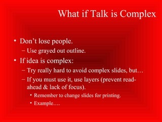 What if Talk is Complex
• Don’t lose people.
– Use grayed out outline.
• If idea is complex:
– Try really hard to avoid complex slides, but…
– If you must use it, use layers (prevent read-
ahead & lack of focus).
• Remember to change slides for printing.
• Example….
 