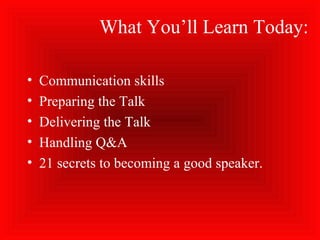What You’ll Learn Today:
• Communication skills
• Preparing the Talk
• Delivering the Talk
• Handling Q&A
• 21 secrets to becoming a good speaker.
 