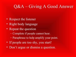 Q&A – Giving A Good Answer
• Respect the listener
• Right body language
• Repeat the question
– Complete if people cannot hear.
– Paraphrase to help amplify your point.
• If people are too shy, you start!
• Don’t argue or dismiss a question.
 