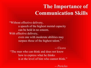 “Without effective delivery,
a speech of the highest mental capacity
can be held in no esteem.
With effective delivery,
even one with moderate abilities may
surpass those of the highest talent.”
-- Cicero
“The man who can think and does not know
how to express what he thinks
is at the level of him who cannot think.”
-- Pericles
The Importance of
Communication Skills
 