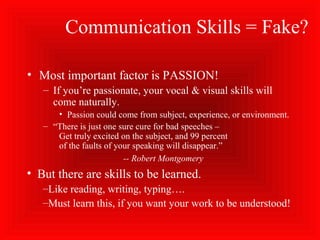 Communication Skills = Fake?
• Most important factor is PASSION!
– If you’re passionate, your vocal & visual skills will
come naturally.
• Passion could come from subject, experience, or environment.
– “There is just one sure cure for bad speeches –
Get truly excited on the subject, and 99 percent
of the faults of your speaking will disappear.”
-- Robert Montgomery
• But there are skills to be learned.
–Like reading, writing, typing….
–Must learn this, if you want your work to be understood!
 