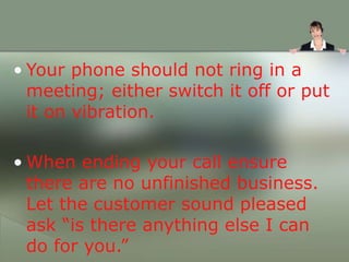 • Your phone should not ring in a
meeting; either switch it off or put
it on vibration.
• When ending your call ensure
there are no unfinished business.
Let the customer sound pleased
ask “is there anything else I can
do for you.”
 