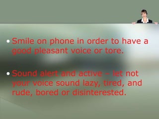• Smile on phone in order to have a
good pleasant voice or tore.
• Sound alert and active – let not
your voice sound lazy, tired, and
rude, bored or disinterested.
 