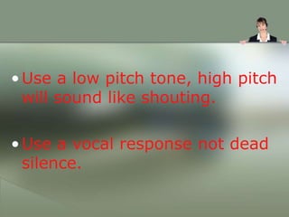 •Use a low pitch tone, high pitch
will sound like shouting.
•Use a vocal response not dead
silence.
 