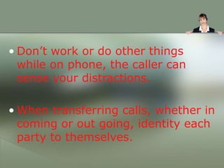 • Don’t work or do other things
while on phone, the caller can
sense your distractions.
• When transferring calls, whether in
coming or out going, identity each
party to themselves.
 