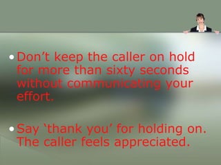 •Don’t keep the caller on hold
for more than sixty seconds
without communicating your
effort.
•Say ‘thank you’ for holding on.
The caller feels appreciated.
 