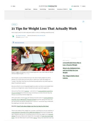 WEIGHT
21 Tips for Weight Loss That Actually Work
Here's expert advice for what really works when it comes to shedding unwanted pounds.
By Lambeth Hochwald Medically Reviewed by Kelly Kennedy, RD
Reviewed: January 17, 2020
Research suggests that keeping a record of everything you put in your mouth really can help you
meet your weight loss goals. Getty Images
Over the years, you’ve probably heard your fair share of wacky weight loss advice,
whether it’s to drink celery juice every day or replace your meals with weight loss
“cookies.” And often, those tips are promoted by people without any health expertise.
(Read: Proceed with caution.)
But just as there’s a ton of misguided weight loss advice out there to be avoided, there
are also a lot of legitimate, research-backed and expert-approved suggestions.
One such tip: Pick a time to exercise — and stick to it. A study published in July 2019 in
the journal Obesity found that exercising consistently at a certain time each day may
help you successfully maintain weight loss.
Other good advice: Choose nuts over heavily processed snacks. An article published in
December 2019 in BMJ Nutrition, Prevention & Health found that upping how many nuts
you eat by half a serving (for example from ½ ounce to 1 ounce) each day is linked with
less weight gain and lower odds of obesity.
RELATED: 9 Hard Truths About Weight Loss That Can Help You Slim Down
There’s also evidence that a weight loss counselor could help you trim your waistline. A
study published in November 2019 in JAMA Internal Medicine found that for people with
type 2 diabetes, pairing such counseling sessions (in this case, weight loss via low-carb
dieting) with group medical visits helped them lose weight and lower their blood sugar
levels. A win-win! What doesn’t work? Endless dieting. Taking a two-week diet break may
Medically Reviewed
MOS T HE LPFUL
A Scientifically Proven Way to
Lose 1 Pound of Weight
What Is the Shibboleth Diet,
and Can It Help You Lose
Weight?
The 7 Biggest Myths About
Calories
Advertisement
Advertisement
MENU NEWSLETTERS SEARCH
Health Topics Wellness Food & Eating News & Alerts Coronavirus / COVID-19
 