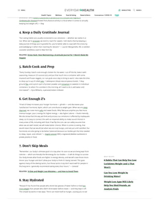 “That’s my mantra — and I started this after I broke my back and was paralyzed from the
waist down. Do it in bed, while seated, standing, or walking. Just move. People have a
misconception that ve minutes doesn’t make a di erence, but every minute makes a
di erence.” (And research published in January 2014 in the journal Progress in
Cardiovascular Diseasesshowed that physical activity is critical when it comes to actually
keeping lost weight o .) — King
4. Keep a Daily Gratitude Journal
“Our eating habits are usually connected to our emotions — whether we realize it or
not. When we're stressed, we tend to reach for sweets. I tell clients that by keeping a
daily journal of things you're grateful for, you’re better able to cope with the stress by
acknowledging it rather than reaching for dessert.” — Lauren Manganiello, RD, a nutrition
counselor and tness coach in New York City
RELATED: Stress Hack: How Maintaining a Gratitude Journal for 1 Month Made Me
Happier
5. Batch Cook and Prep
“Every Sunday I batch cook enough chicken for the week. I cut o the fat, bake it with
seasoning, measure 3.5 ounces (oz), and put that much into a container with some
mustard and frozen veggies, so I can grab one a day to bring to work. I also take the time
to divvy up ¼ cup of rolled oats, 1 tablespoon (tbsp) natural peanut butter, 1 tbsp
ground ax, and a pinch each of protein powder and cinnamon to sweeten in individual
containers. So when I’m a zombie in the morning, all I need to do is add water and
microwave!” — Kyra Williams, a personal trainer in Boston
6. Get Enough Z’s
“A lack of sleep increases your hunger hormone — ghrelin — and decreases your
‘satisfaction’ hormone, leptin, which can contribute to weight gain. When we are sleep
deprived, we crave more salty and sweet foods. Why? Because anytime you feel more
intense hunger, your cravings for higher energy — aka higher calorie — foods intensify.
We also know that the way we think and process our emotions is a ected by inadequate
sleep, so it’s easy to connect this with an impaired ability to make sound choices in
many areas of life, including with food. If we ip the coin, we can safely assume that
when we are well rested, we will make better choices. When it comes to eating, that
would mean that we would eat when we are truly hungry, and eat just until satis ed. Our
hormones are also going to be better balanced because our bodies got the time needed
to sleep, repair, and refresh.” — Angela Lemond, RDN, a registered dietitian nutritionist in
private practice in Texas
7. Don’t Skip Meals
“Remember, our body's ultimate goal is to stay alive. As soon as we are being kept from
calories — which are literally the life energy for our bodies — it will do things to survive.
Our body knows what foods are higher in energy density, and we will crave those more.
Honor your hunger and don’t allow your body to think it's being starved. This goes
against many of the dieting tactics, but those tactics truly don't work well for people in
the long term. I generally recommend eating every four hours.” — Lemond
RELATED: 14 Diet and Weight Loss Mistakes — and How to Avoid Them
8. Stay Hydrated
“Research has found that people who drank two glasses of water before a meal lost
more weight than people who didn’t drink water before meals — and they kept it o .
This simple tip works in two ways. Thirst can mask itself as hunger, causing you to eat
MOS T RE C E NT
6 Habits That Can Help You Lose
Lockdown Weight (and 5 That
Won’t)
Can You Lose Weight by
Drinking Water?
Weight Loss Apps Will Likely
Help You Shed Pounds, an
Analysis Finds
MENU NEWSLETTERS SEARCH
Health Topics Wellness Food & Eating News & Alerts Coronavirus / COVID-19
 