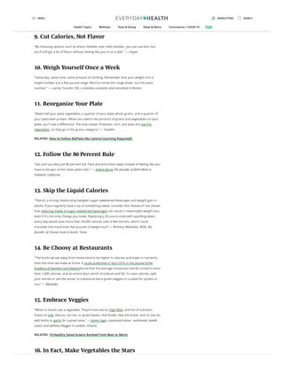 more. And water makes you feel fuller, causing you to eat less during a meal.” — Megan
Casper, RDN, a nutrition counselor and the founder and CEO of Nourished Bite
9. Cut Calories, Not Flavor
“By choosing options such as sharp cheddar over mild cheddar, you can use less, but
you’ll still get a lot of avor without feeling like you're on a diet.” — Casper
10. Weigh Yourself Once a Week
“Same day, same time, same amount of clothing. Remember that your weight isn’t a
single number but a ve-pound range. Work to move the range down, not the exact
number.” — Lainey Younkin, RD, a nutrition counselor and consultant in Boston
11. Reorganize Your Plate
“Make half your plate vegetables, a quarter of your plate whole grains, and a quarter of
your plate lean protein. When you switch the portions of grains and vegetables on your
plate, you'll see a di erence. The only caveat: Potatoes, corn, and peas are starchy
vegetables, so they go in the grains category.” — Younkin
RELATED: How to Follow MyPlate (No Calorie-Counting Required!)
12. Follow the 80 Percent Rule
“Eat until you feel just 80 percent full. Pack any extra food away instead of feeling like you
have to be part of the ‘clean plate club.’” — Helene Byrne, the founder of BeFit-Mom in
Oakland, California
13. Skip the Liquid Calories
“There’s a strong relationship between sugar-sweetened beverages and weight gain in
adults. If you regularly have a sip of something sweet, consider this: Research has shown
that reducing intake of sugar-sweetened beverages can result in meaningful weight loss,
even if it's the only change you make. Replacing a 20-ounce soda with sparkling water
every day would save more than 20,000 calories over a few months, which could
translate into more than ve pounds of weight loss!” — Brittany Markides, RDN, the
founder of Choose Food in Austin, Texas
14. Be Choosy at Restaurants
“The foods we eat away from home tend to be higher in calories and lower in nutrients
than the ones we make at home. A study published in April 2016 in the Journal of the
Academy of Nutrition and Dieteticsfound that the average restaurant entrée contains more
than 1,000 calories, and an entire day’s worth of sodium and fat. To save calories, split
your entrée or ask the server to substitute extra green veggies or a salad for potato or
rice.” — Markides
15. Embrace Veggies
“When in doubt, eat a vegetable. They’re low-calorie, high- ber, and full of nutrition.
Snack on kale, lettuce, carrots, or green beans. And nally: Skip the butter and oil, but do
add herbs or garlic for a great taste.” — Jamie Logie, a personal trainer, nutritionist, health
coach, and wellness blogger in London, Ontario
RELATED: 14 Healthy Salad Greens Ranked From Best to Worst
16. In Fact, Make Vegetables the Stars
MENU NEWSLETTERS SEARCH
Health Topics Wellness Food & Eating News & Alerts Coronavirus / COVID-19
 