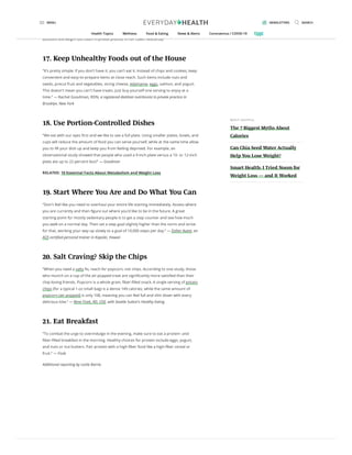 “Next time you make pasta, make a very small portion of the pasta itself and toss the
dish with roasted broccoli, shrimp, garlic, and lemon zest. You’ll feel less deprived and
you’ll be able to still eat your favorite satisfying foods.” — Kate Martino, a physician’s
assistant and weight loss coach in private practice in Fair Lawn, New Jersey
17. Keep Unhealthy Foods out of the House
“It’s pretty simple: If you don’t have it, you can’t eat it. Instead of chips and cookies, keep
convenient and easy-to-prepare items at close reach. Such items include nuts and
seeds, precut fruit and vegetables, string cheese, edamame, eggs, salmon, and yogurt.
This doesn't mean you can't have treats. Just buy yourself one serving to enjoy at a
time.” — Rachel Goodman, RDN, a registered dietitian nutritionist in private practice in
Brooklyn, New York
18. Use Portion-Controlled Dishes
“We eat with our eyes rst and we like to see a full plate. Using smaller plates, bowls, and
cups will reduce the amount of food you can serve yourself, while at the same time allow
you to ll your dish up and keep you from feeling deprived. For example, an
observational study showed that people who used a 9-inch plate versus a 10- or 12-inch
plate ate up to 22 percent less!” — Goodman
RELATED: 10 Essential Facts About Metabolism and Weight Loss
19. Start Where You Are and Do What You Can
“Don't feel like you need to overhaul your entire life starting immediately. Assess where
you are currently and then gure out where you’d like to be in the future. A great
starting point for mostly sedentary people is to get a step counter and see how much
you walk on a normal day. Then set a step goal slightly higher than the norm and strive
for that, working your way up slowly to a goal of 10,000 steps per day.” — Esther Avant, an
ACE-certi ed personal trainer in Kapolei, Hawaii
20. Salt Craving? Skip the Chips
“When you need a salty x, reach for popcorn, not chips. According to one study, those
who munch on a cup of the air-popped treat are signi cantly more satis ed than their
chip-loving friends. Popcorn is a whole grain, ber- lled snack. A single serving of potato
chips (for a typical 1-oz small bag) is a dense 149 calories, while the same amount of
popcorn (air-popped) is only 108, meaning you can feel full and slim down with every
delicious bite.” — Rene Ficek, RD, CDE, with Seattle Sutton’s Healthy Eating
21. Eat Breakfast
“To combat the urge to overindulge in the evening, make sure to eat a protein- and
ber- lled breakfast in the morning. Healthy choices for protein include eggs, yogurt,
and nuts or nut butters. Pair protein with a high- ber food like a high- ber cereal or
fruit.” — Ficek
Additional reporting by Leslie Barrie.
MOS T HE LPFUL
The 7 Biggest Myths About
Calories
Can Chia Seed Water Actually
Help You Lose Weight?
Smart Health: I Tried Noom for
Weight Loss — and It Worked
MENU NEWSLETTERS SEARCH
Health Topics Wellness Food & Eating News & Alerts Coronavirus / COVID-19
 