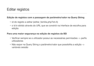 Editar registos
Edição de registos com a passagem de parâmetro/valor na Query String
• id do registo a editar (editar_familia.php?id=5)
• o id é obtido através do URL que se constrói na interface de escolha para
edição
Para uma maior segurança na edição de registos da BD
• Veriﬁcar sempre se o utilizador possui as necessárias permissões -> perﬁs
utilizadores
• Não expor na Query String o parâmetro/valor que possibilita a edição ->
variáveis sessão
 