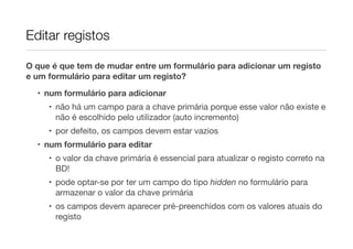 Editar registos
O que é que tem de mudar entre um formulário para adicionar um registo
e um formulário para editar um registo?
• num formulário para adicionar
• não há um campo para a chave primária porque esse valor não existe e
não é escolhido pelo utilizador (auto incremento)
• por defeito, os campos devem estar vazios
• num formulário para editar
• o valor da chave primária é essencial para atualizar o registo correto na
BD!
• pode optar-se por ter um campo do tipo hidden no formulário para
armazenar o valor da chave primária
• os campos devem aparecer pré-preenchidos com os valores atuais do
registo
 
