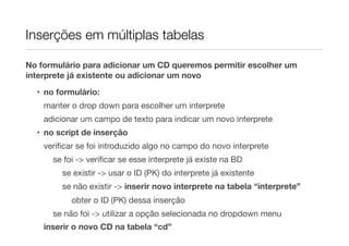 Inserções em múltiplas tabelas
No formulário para adicionar um CD queremos permitir escolher um
interprete já existente ou adicionar um novo
• no formulário:
manter o drop down para escolher um interprete
adicionar um campo de texto para indicar um novo interprete
• no script de inserção
veriﬁcar se foi introduzido algo no campo do novo interprete
se foi -> veriﬁcar se esse interprete já existe na BD
se existir -> usar o ID (PK) do interprete já existente
se não existir -> inserir novo interprete na tabela “interprete”
obter o ID (PK) dessa inserção
se não foi -> utilizar a opção selecionada no dropdown menu
inserir o novo CD na tabela “cd”
 