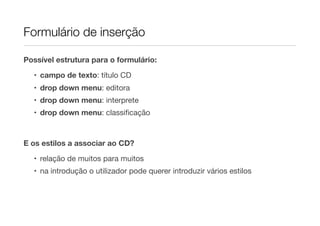 Formulário de inserção
Possível estrutura para o formulário:
• campo de texto: título CD
• drop down menu: editora
• drop down menu: interprete
• drop down menu: classiﬁcação
E os estilos a associar ao CD?
• relação de muitos para muitos
• na introdução o utilizador pode querer introduzir vários estilos
 