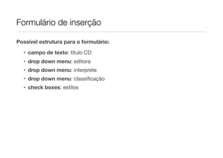 Formulário de inserção
Possível estrutura para o formulário:
• campo de texto: título CD
• drop down menu: editora
• drop down menu: interprete
• drop down menu: classiﬁcação
• check boxes: estilos
 