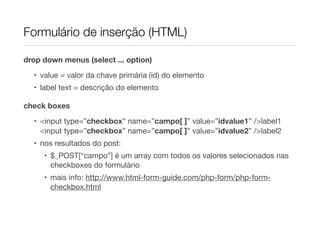 Formulário de inserção (HTML)
drop down menus (select ... option)
• value = valor da chave primária (id) do elemento
• label text = descrição do elemento
check boxes
• <input type=”checkbox” name=”campo[ ]” value=”idvalue1” />label1
<input type=”checkbox” name=”campo[ ]” value=”idvalue2” />label2
• nos resultados do post:
• $_POST[“campo”] é um array com todos os valores selecionados nas
checkboxes do formulário
• mais info: http://www.html-form-guide.com/php-form/php-form-
checkbox.html
 