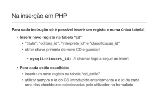 Na inserção em PHP
Para cada instrução só é possível inserir um registo e numa única tabela!
• Inserir novo registo na tabela “cd”
• “titulo”, “editora_id”, “interprete_id” e “classiﬁcacao_id”
• obter chave primária do novo CD e guardar!
• mysqli->insert_id; // chamar logo a seguir ao insert
• Para cada estilo escolhido:
• inserir um novo registo na tabela “cd_estilo”
• utilizar sempre o id do CD introduzido anteriormente e o id de cada
uma das checkboxes selecionadas pelo utilizador no formulário
 