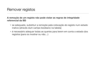 Remover registos
A remoção de um registo não pode violar as regras de integridade
referencial da BD
• se adequado, substituir a remoção pela colocação do registo num estado
inativo (através dum campo booleano na tabela)
• é necessário adequar todas as queries para terem em conta o estado dos
registos (para os mostrar ou não…)
 