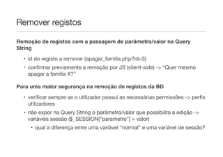 Remover registos
Remoção de registos com a passagem de parâmetro/valor na Query
String
• id do registo a remover (apagar_familia.php?id=3)
• conﬁrmar previamente a remoção por JS (client-side) -> “Quer mesmo
apagar a família X?”
Para uma maior segurança na remoção de registos da BD
• veriﬁcar sempre se o utilizador possui as necessárias permissões -> perﬁs
utilizadores
• não expor na Query String o parâmetro/valor que possibilita a edição ->
variáveis sessão ($_SESSION[“parametro”] = valor)
• qual a diferença entre uma variável “normal” e uma variável de sessão?
 