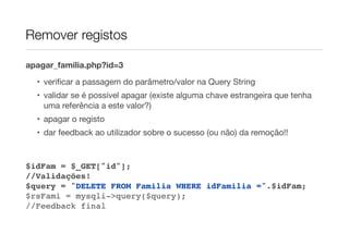 Remover registos
apagar_familia.php?id=3
• veriﬁcar a passagem do parâmetro/valor na Query String
• validar se é possível apagar (existe alguma chave estrangeira que tenha
uma referência a este valor?)
• apagar o registo
• dar feedback ao utilizador sobre o sucesso (ou não) da remoção!!
$idFam = $_GET["id"];
//Validações!
$query = "DELETE FROM Familia WHERE idFamilia =".$idFam;
$rsFami = mysqli->query($query);
//Feedback final
 