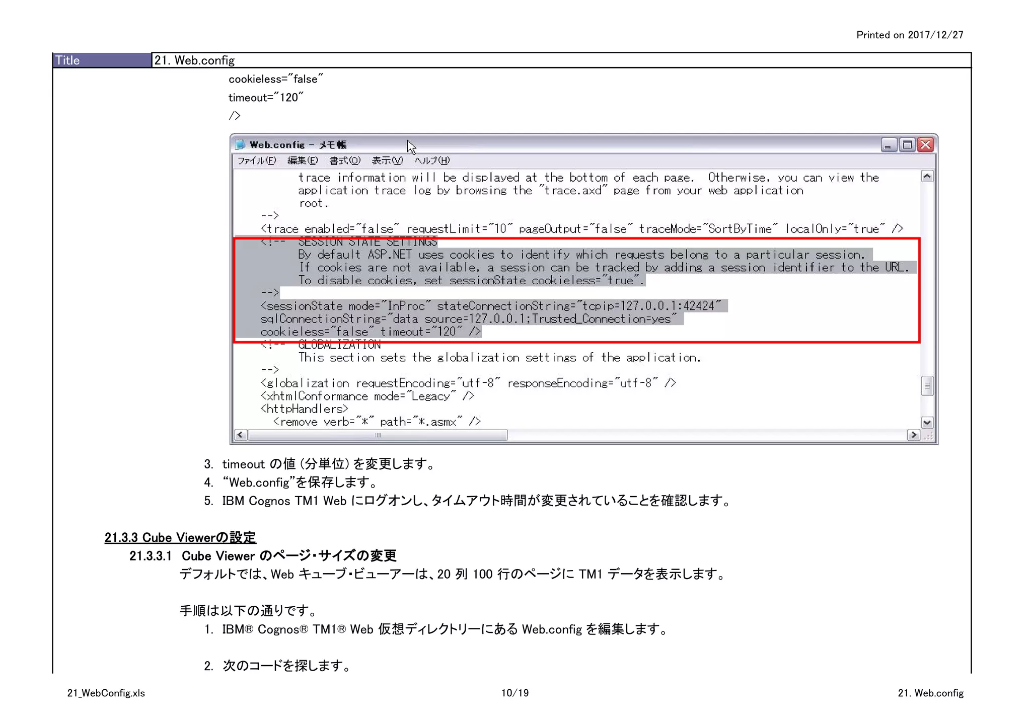 Printed on 2017/12/27
Title 21. Web.config
cookieless="false"
timeout="120"
/>
3.　timeout の値 (分単位) を変更します。
4.　“Web.config”を保存します。
5.　IBM Cognos TM1 Web にログオンし、タイムアウト時間が変更されていることを確認します。
21.3.3 Cube Viewerの設定
21.3.3.1　Cube Viewer のページ・サイズの変更
デフォルトでは、Web キューブ・ビューアーは、20 列 100 行のページに TM1 データを表示します。
手順は以下の通りです。
1.　IBM® Cognos® TM1® Web 仮想ディレクトリーにある Web.config を編集します。
2.　次のコードを探します。
21_WebConfig.xls 10/19 21. Web.config
 