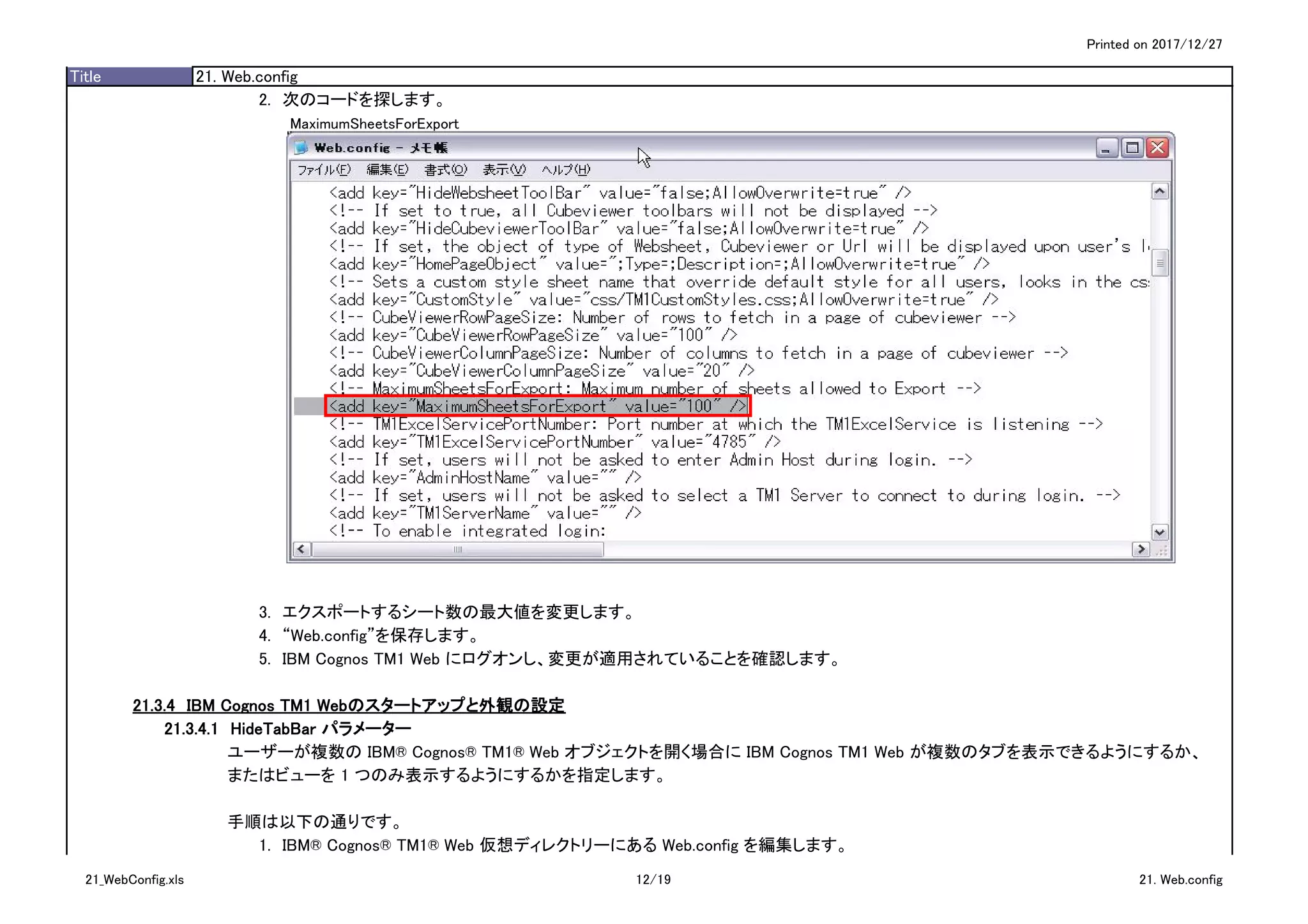 Printed on 2017/12/27
Title 21. Web.config
2.　次のコードを探します。
MaximumSheetsForExport
3.　エクスポートするシート数の最大値を変更します。
4.　“Web.config”を保存します。
5.　IBM Cognos TM1 Web にログオンし、変更が適用されていることを確認します。
21.3.4　IBM Cognos TM1 Webのスタートアップと外観の設定
21.3.4.1　HideTabBar パラメーター
ユーザーが複数の IBM® Cognos® TM1® Web オブジェクトを開く場合に IBM Cognos TM1 Web が複数のタブを表示できるようにするか、
またはビューを 1 つのみ表示するようにするかを指定します。
手順は以下の通りです。
1.　IBM® Cognos® TM1® Web 仮想ディレクトリーにある Web.config を編集します。
21_WebConfig.xls 12/19 21. Web.config
 