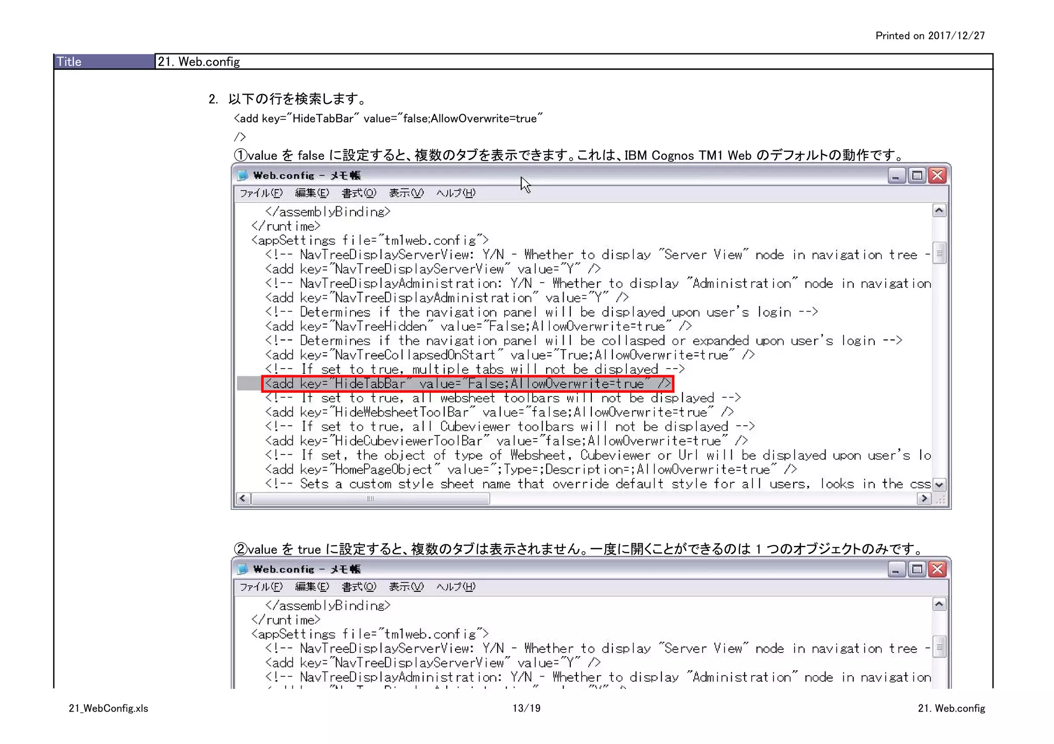 Printed on 2017/12/27
Title 21. Web.config
2.　以下の行を検索します。
<add key="HideTabBar" value="false;AllowOverwrite=true"
/>
①value を false に設定すると、複数のタブを表示できます。これは、IBM Cognos TM1 Web のデフォルトの動作です。
②value を true に設定すると、複数のタブは表示されません。一度に開くことができるのは 1 つのオブジェクトのみです。
21_WebConfig.xls 13/19 21. Web.config
 