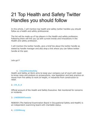 21 Top Health and Safety Twitter
Handles you should follow
In this article, I will mention top health and safety twitter handles you should
follow as a health and safety professional.
The list will be made up of top players in the Health and safety profession.
Following them will link you up with current trends and innovations in the
Health and safety profession.
I will mention the twitter handle, give a brief bio about the twitter handle as
stated by handle manager and also drop a link where you can follow twitter
handle at the spot.
Lets go!!!
1. @healthandsafety
Health and Safety at Work aims to keep your company out of court with need-
to-know news and analysis on prosecutions, new legislation and best practice on
issues from fire safety to work at height, in industries from construction to
retail.
2. @H_S_E
Official account of the Health and Safety Executive. Not monitored for concerns
or incidents.
3. @NEBOSHTweets
NEBOSH (The National Examination Board in Occupational Safety and Health) is
an independent examining board with charitable status.
4. @ISHNmag
 