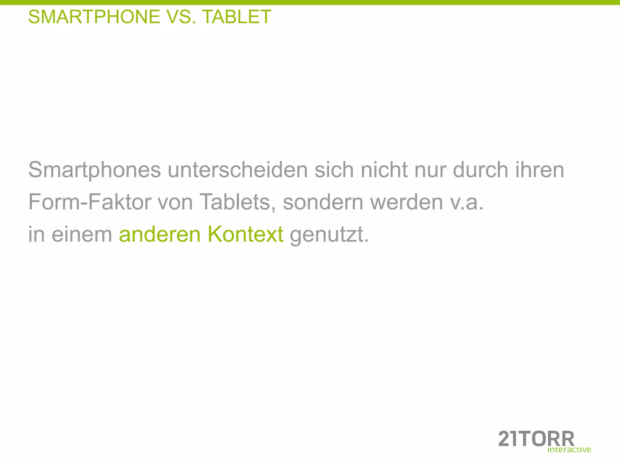 SMARTPHONE VS. TABLET




Smartphones unterscheiden sich nicht nur durch ihren
Form-Faktor von Tablets, sondern werden v.a.
in einem anderen Kontext genutzt.
 