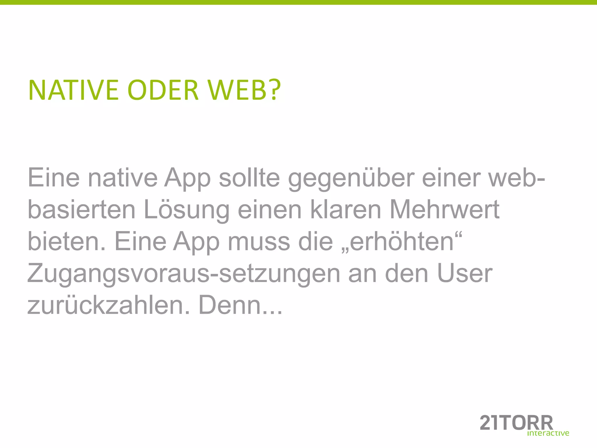 NATIVE ODER WEB?

Eine native App sollte gegenüber einer web-
basierten Lösung einen klaren Mehrwert
bieten. Eine App muss die „erhöhten“
Zugangsvoraus-setzungen an den User
zurückzahlen. Denn...
 