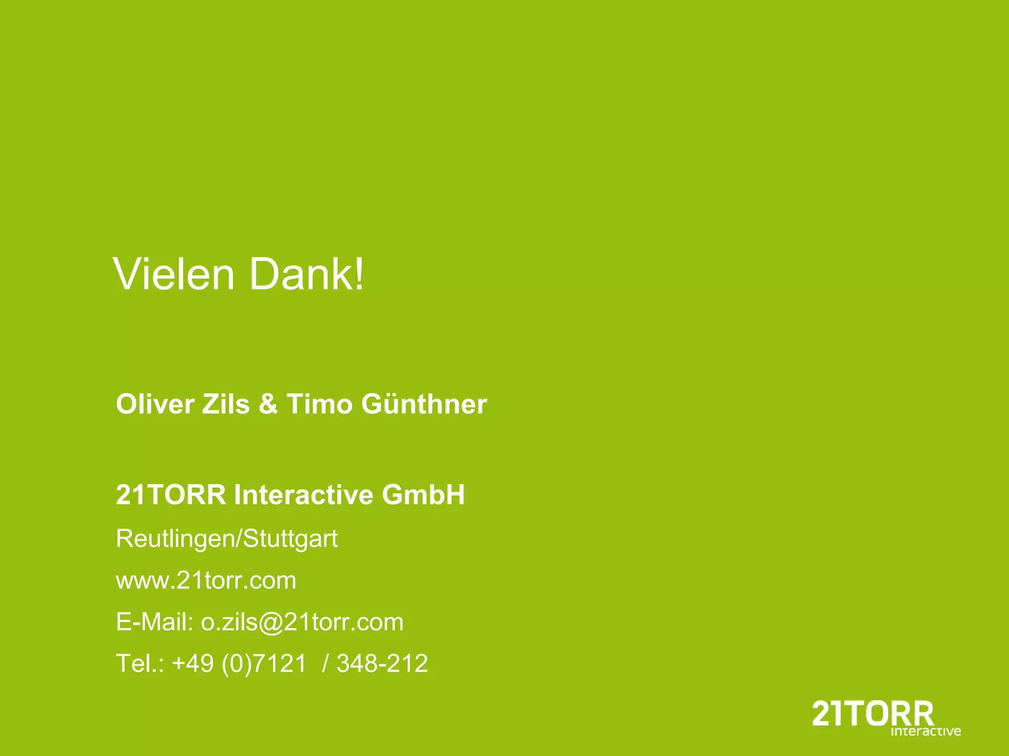 Vielen Dank!

Oliver Zils & Timo Günthner


21TORR Interactive GmbH
Reutlingen/Stuttgart
www.21torr.com
E-Mail: o.zils@21torr.com
Tel.: +49 (0)7121 / 348-212
 