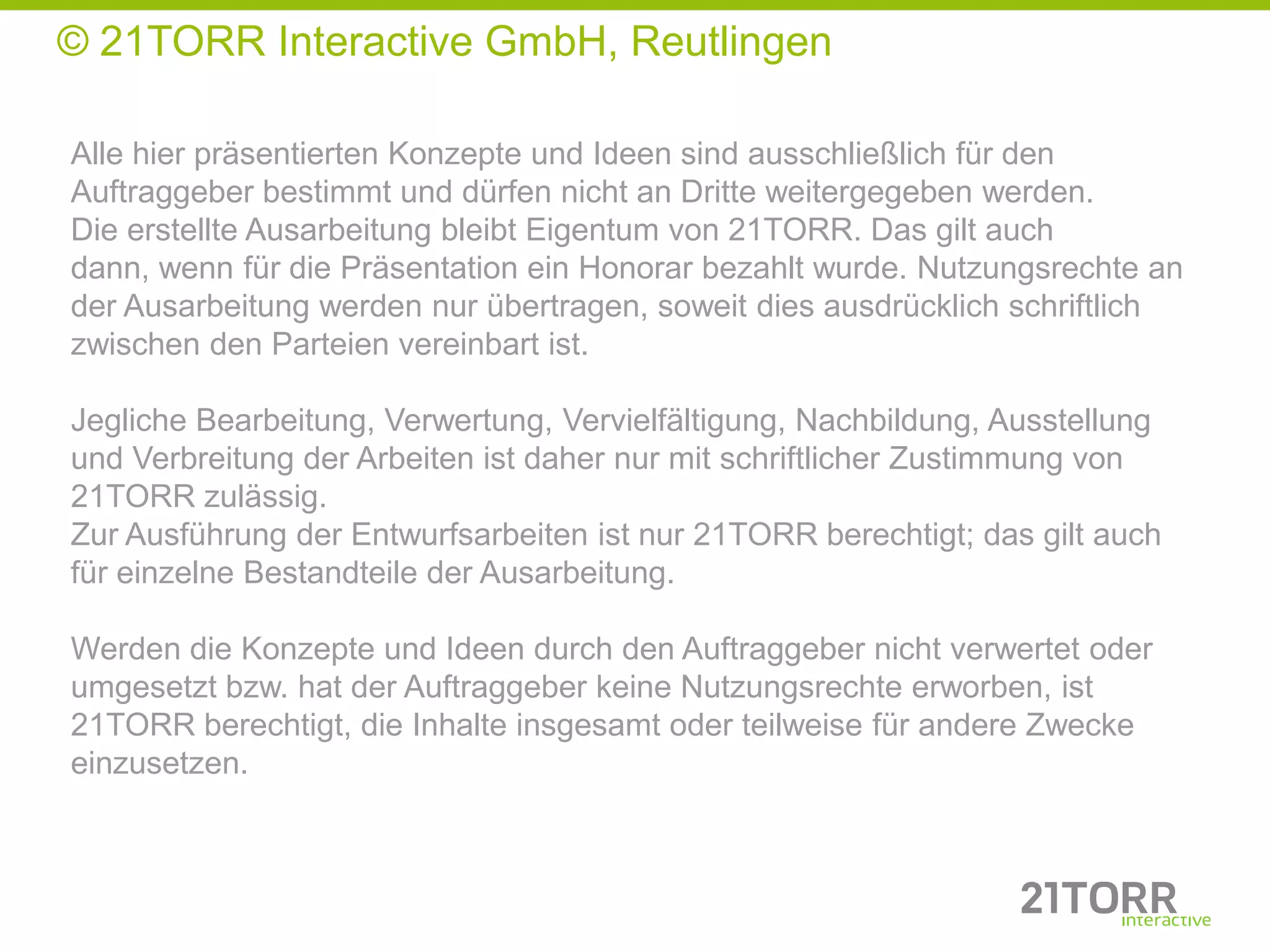 © 21TORR Interactive GmbH, Reutlingen

Alle hier präsentierten Konzepte und Ideen sind ausschließlich für den
Auftraggeber bestimmt und dürfen nicht an Dritte weitergegeben werden.
Die erstellte Ausarbeitung bleibt Eigentum von 21TORR. Das gilt auch
dann, wenn für die Präsentation ein Honorar bezahlt wurde. Nutzungsrechte an
der Ausarbeitung werden nur übertragen, soweit dies ausdrücklich schriftlich
zwischen den Parteien vereinbart ist.

Jegliche Bearbeitung, Verwertung, Vervielfältigung, Nachbildung, Ausstellung
und Verbreitung der Arbeiten ist daher nur mit schriftlicher Zustimmung von
21TORR zulässig.
Zur Ausführung der Entwurfsarbeiten ist nur 21TORR berechtigt; das gilt auch
für einzelne Bestandteile der Ausarbeitung.

Werden die Konzepte und Ideen durch den Auftraggeber nicht verwertet oder
umgesetzt bzw. hat der Auftraggeber keine Nutzungsrechte erworben, ist
21TORR berechtigt, die Inhalte insgesamt oder teilweise für andere Zwecke
einzusetzen.
 