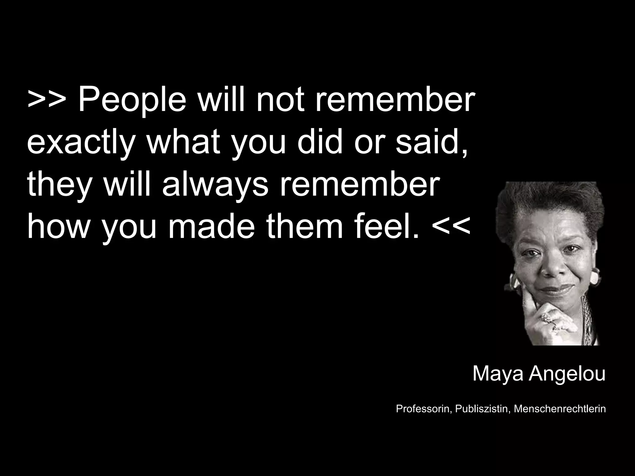 >> People will not remember
exactly what you did or said,
they will always remember
how you made them feel. <<



                                       Maya Angelou
                       Professorin, Publiszistin, Menschenrechtlerin
 