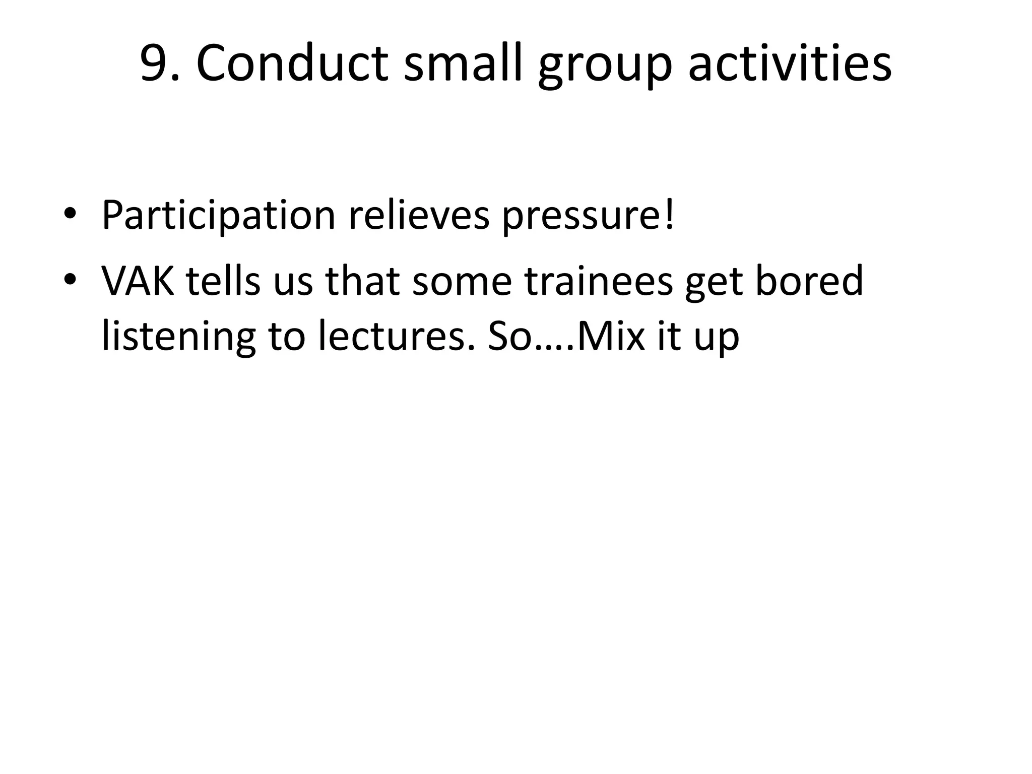 9. Conduct small group activities
• Participation relieves pressure!
• VAK tells us that some trainees get bored
listening to lectures. So….Mix it up

 