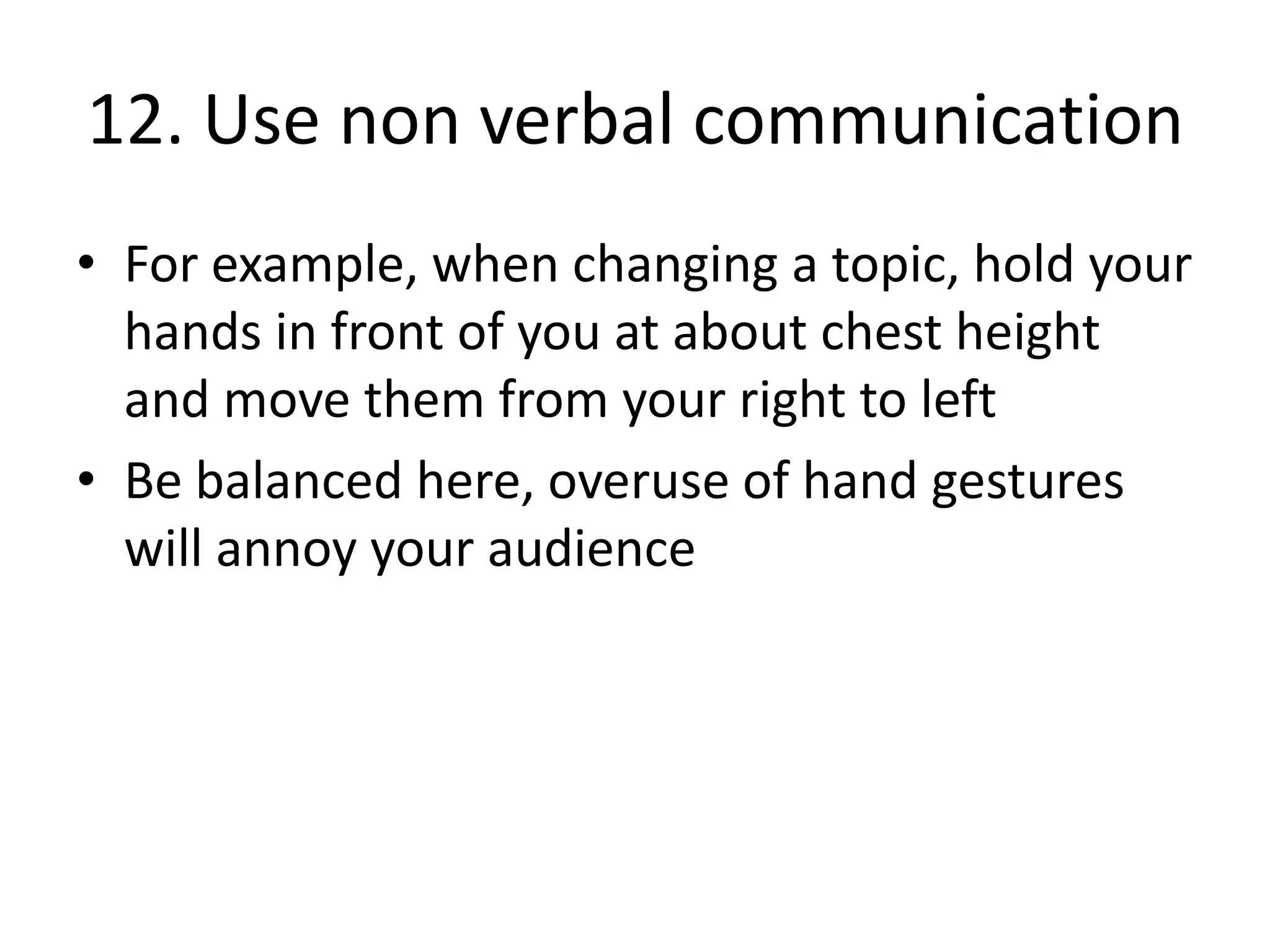 12. Use non verbal communication
• For example, when changing a topic, hold your
hands in front of you at about chest height
and move them from your right to left
• Be balanced here, overuse of hand gestures
will annoy your audience

 