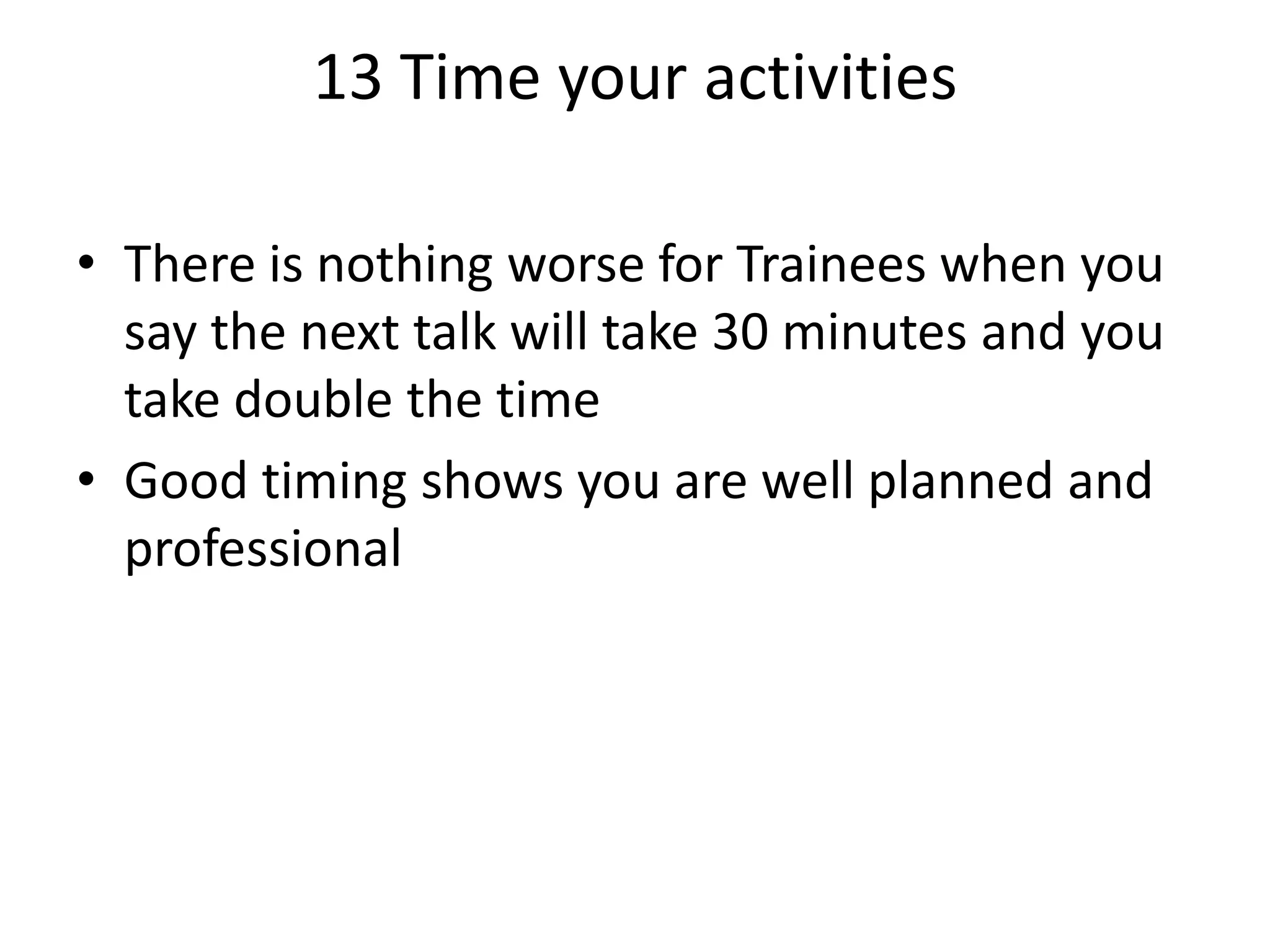 13 Time your activities
• There is nothing worse for Trainees when you
say the next talk will take 30 minutes and you
take double the time
• Good timing shows you are well planned and
professional

 
