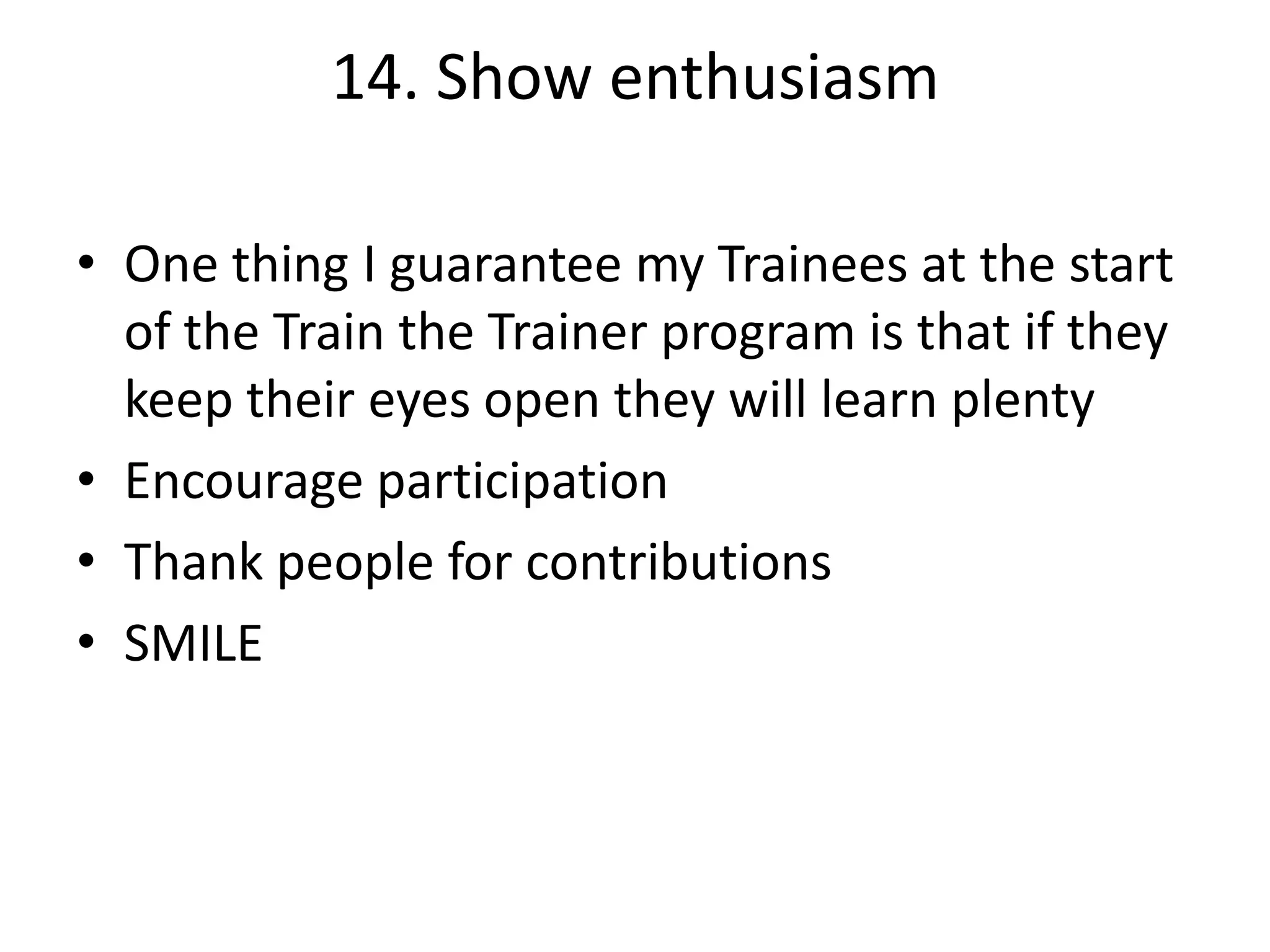 14. Show enthusiasm
• One thing I guarantee my Trainees at the start
of the Train the Trainer program is that if they
keep their eyes open they will learn plenty
• Encourage participation
• Thank people for contributions
• SMILE

 